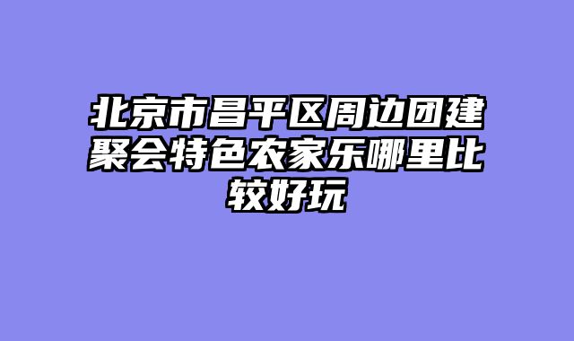 北京市昌平区周边团建聚会特色农家乐哪里比较好玩