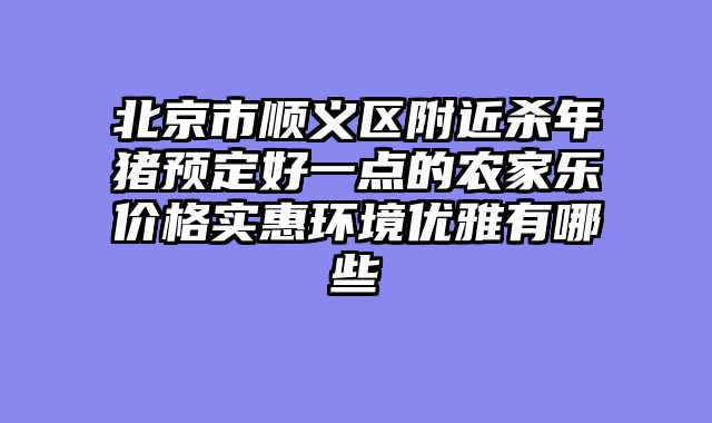 北京市顺义区附近杀年猪预定好一点的农家乐价格实惠环境优雅有哪些