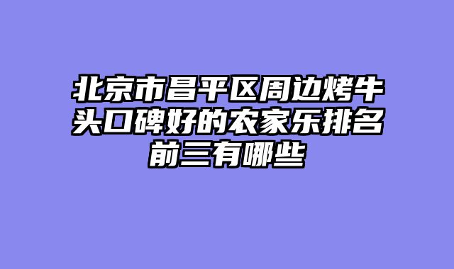 北京市昌平区周边烤牛头口碑好的农家乐排名前三有哪些