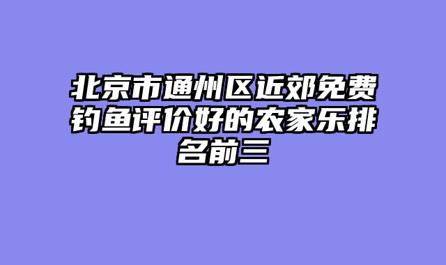 北京市通州区近郊免费钓鱼评价好的农家乐排名前三
