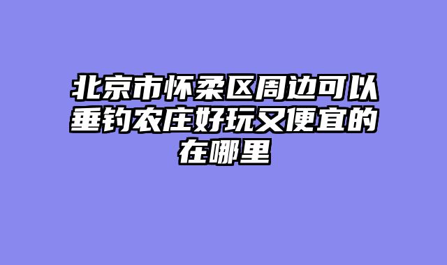 北京市怀柔区周边可以垂钓农庄好玩又便宜的在哪里