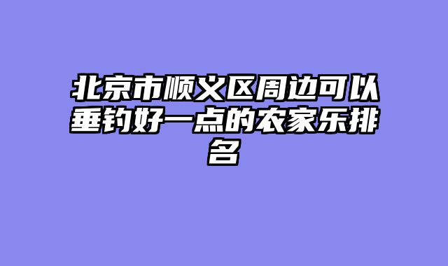 北京市顺义区周边可以垂钓好一点的农家乐排名