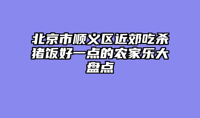 北京市顺义区近郊吃杀猪饭好一点的农家乐大盘点