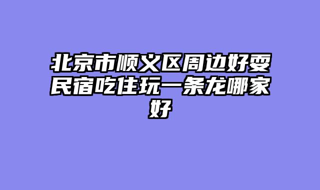 北京市顺义区周边好耍民宿吃住玩一条龙哪家好