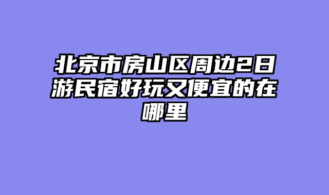 北京市房山区周边2日游民宿好玩又便宜的在哪里