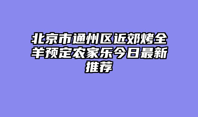 北京市通州区近郊烤全羊预定农家乐今日最新推荐