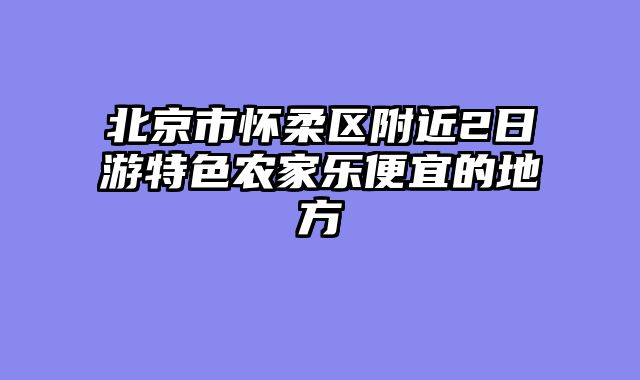 北京市怀柔区附近2日游特色农家乐便宜的地方