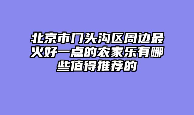 北京市门头沟区周边最火好一点的农家乐有哪些值得推荐的
