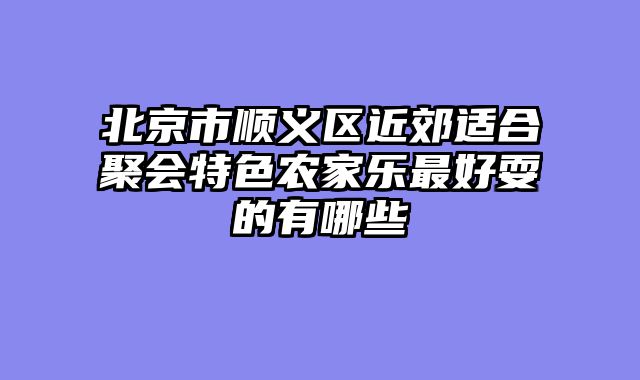 北京市顺义区近郊适合聚会特色农家乐最好耍的有哪些
