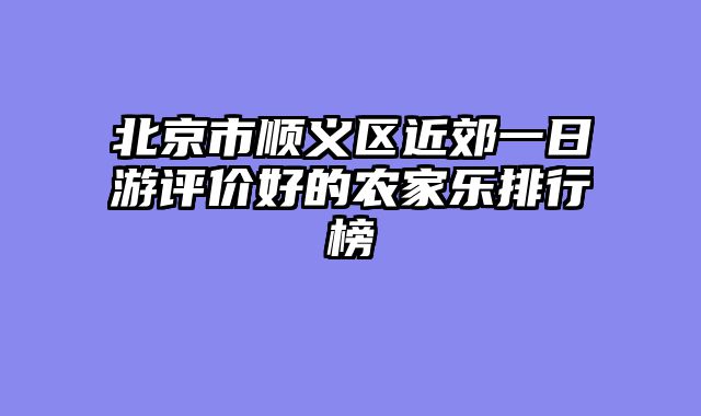 北京市顺义区近郊一日游评价好的农家乐排行榜