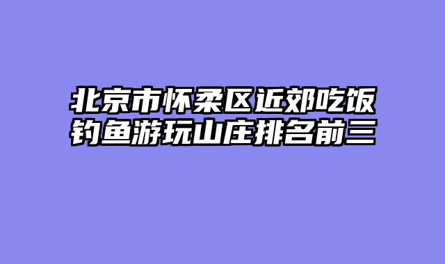 北京市怀柔区近郊吃饭钓鱼游玩山庄排名前三