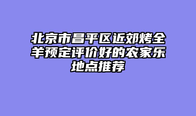 北京市昌平区近郊烤全羊预定评价好的农家乐地点推荐