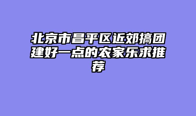 北京市昌平区近郊搞团建好一点的农家乐求推荐