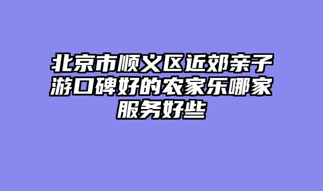 北京市顺义区近郊亲子游口碑好的农家乐哪家服务好些