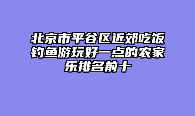 北京市平谷区近郊吃饭钓鱼游玩好一点的农家乐排名前十