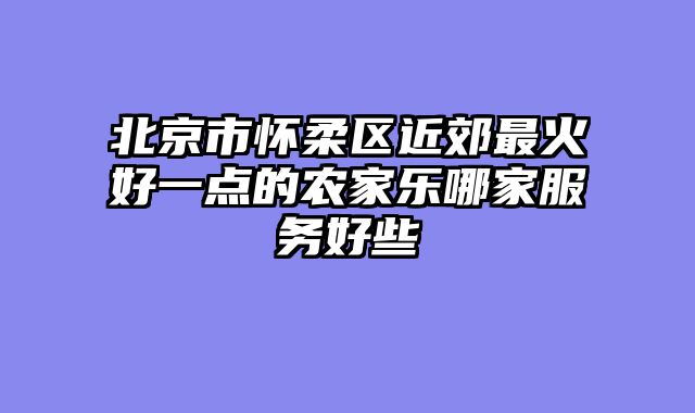 北京市怀柔区近郊最火好一点的农家乐哪家服务好些