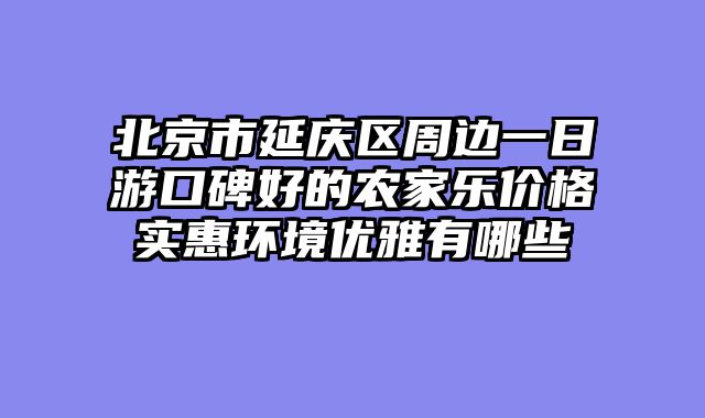 北京市延庆区周边一日游口碑好的农家乐价格实惠环境优雅有哪些