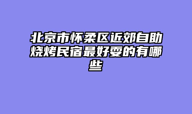 北京市怀柔区近郊自助烧烤民宿最好耍的有哪些