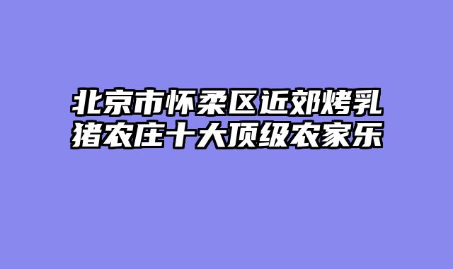 北京市怀柔区近郊烤乳猪农庄十大顶级农家乐