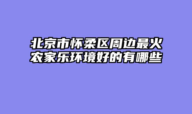 北京市怀柔区周边最火农家乐环境好的有哪些