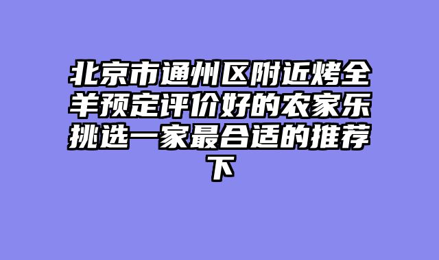 北京市通州区附近烤全羊预定评价好的农家乐挑选一家最合适的推荐下