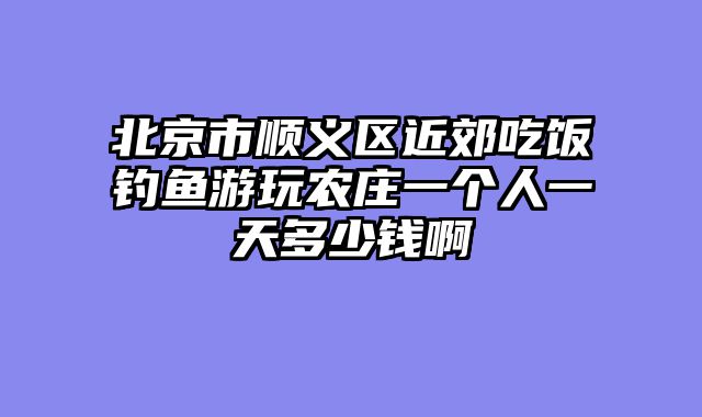 北京市顺义区近郊吃饭钓鱼游玩农庄一个人一天多少钱啊