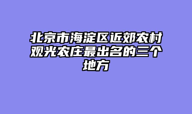 北京市海淀区近郊农村观光农庄最出名的三个地方