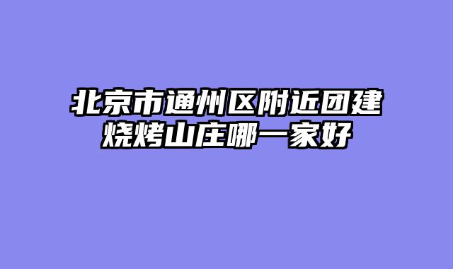 北京市通州区附近团建烧烤山庄哪一家好