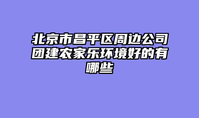 北京市昌平区周边公司团建农家乐环境好的有哪些
