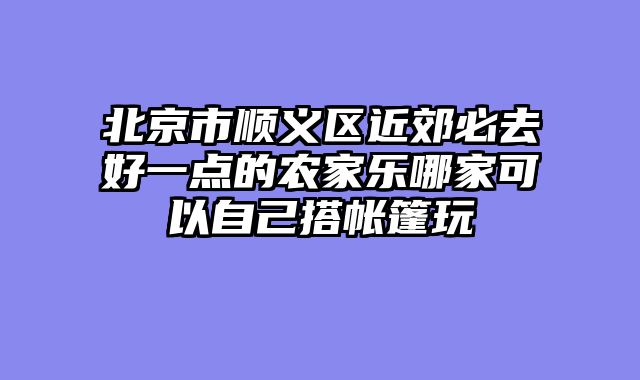 北京市顺义区近郊必去好一点的农家乐哪家可以自己搭帐篷玩