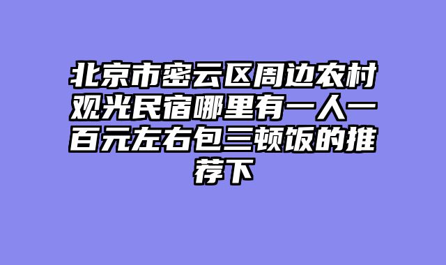 北京市密云区周边农村观光民宿哪里有一人一百元左右包三顿饭的推荐下