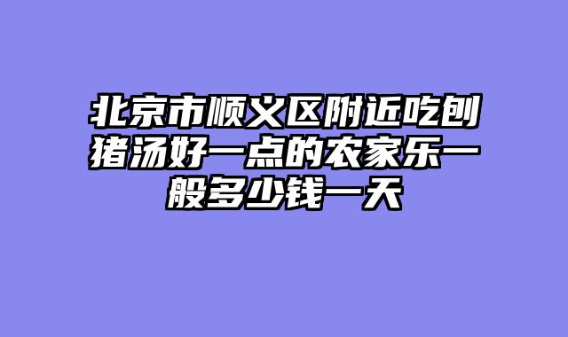 北京市顺义区附近吃刨猪汤好一点的农家乐一般多少钱一天