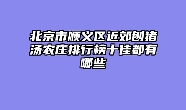 北京市顺义区近郊刨猪汤农庄排行榜十佳都有哪些