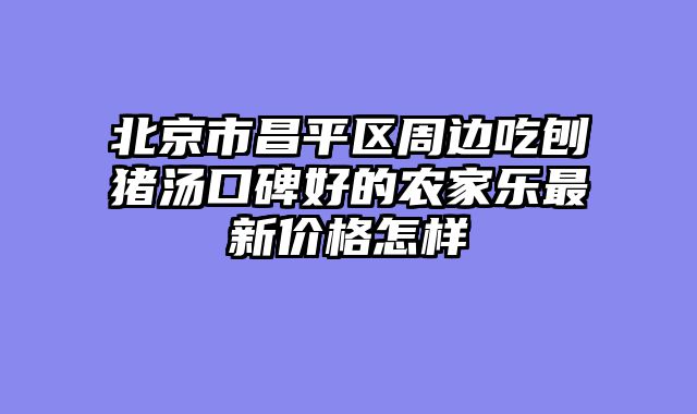 北京市昌平区周边吃刨猪汤口碑好的农家乐最新价格怎样