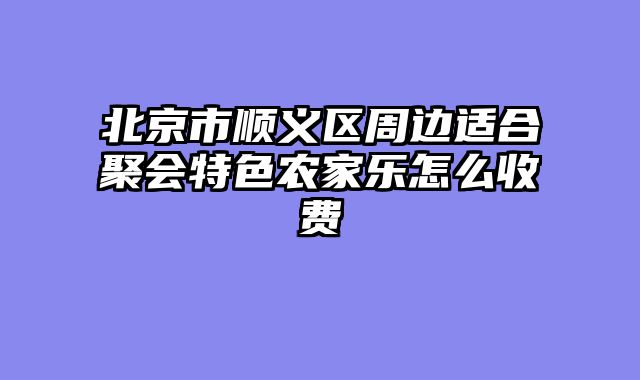 北京市顺义区周边适合聚会特色农家乐怎么收费