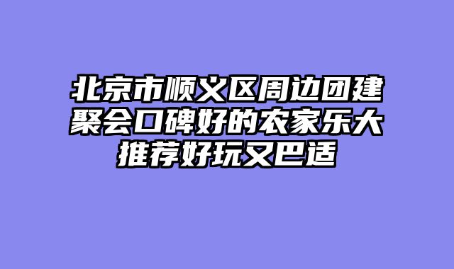 北京市顺义区周边团建聚会口碑好的农家乐大推荐好玩又巴适