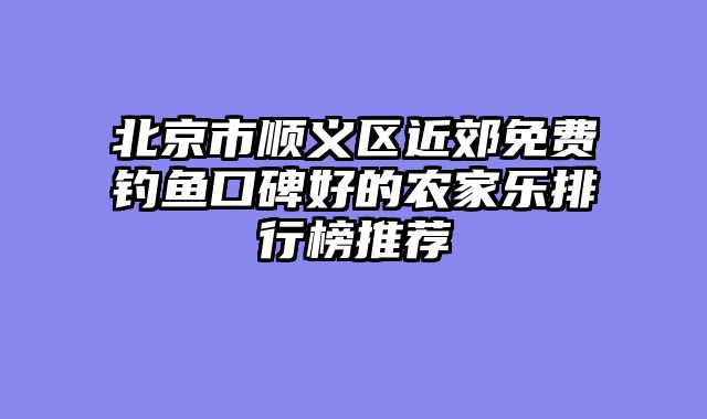 北京市顺义区近郊免费钓鱼口碑好的农家乐排行榜推荐