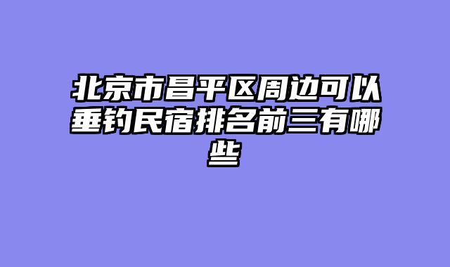 北京市昌平区周边可以垂钓民宿排名前三有哪些