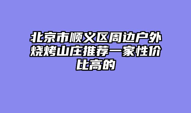 北京市顺义区周边户外烧烤山庄推荐一家性价比高的
