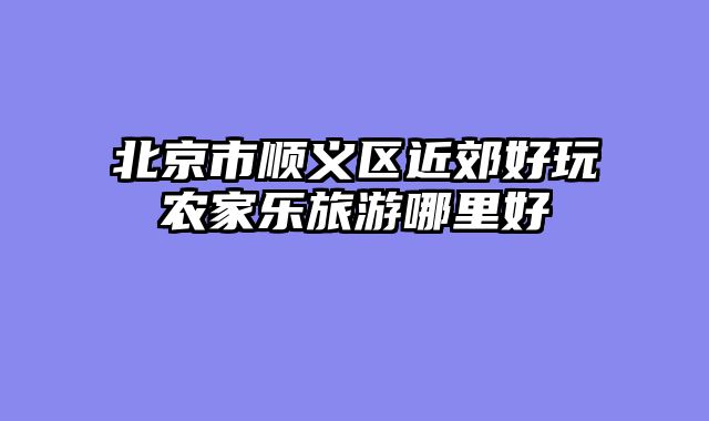 北京市顺义区近郊好玩农家乐旅游哪里好