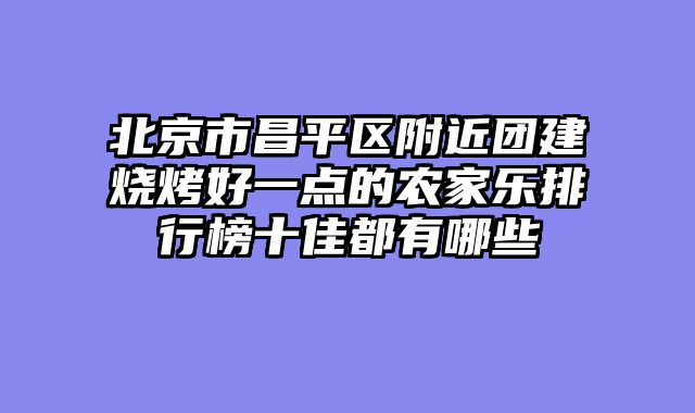 北京市昌平区附近团建烧烤好一点的农家乐排行榜十佳都有哪些