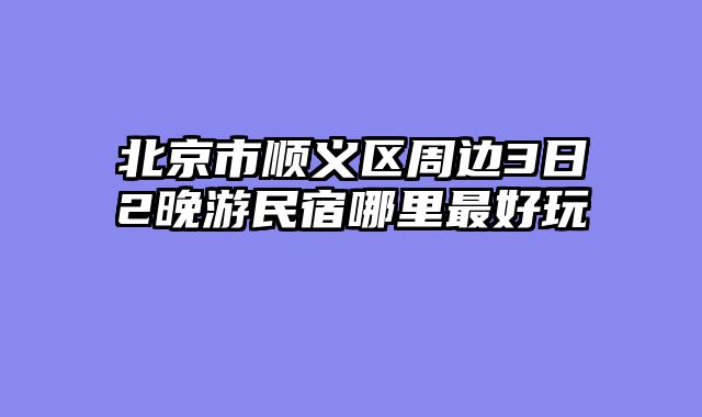 北京市顺义区周边3日2晚游民宿哪里最好玩