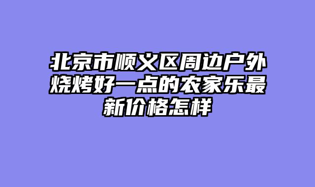 北京市顺义区周边户外烧烤好一点的农家乐最新价格怎样