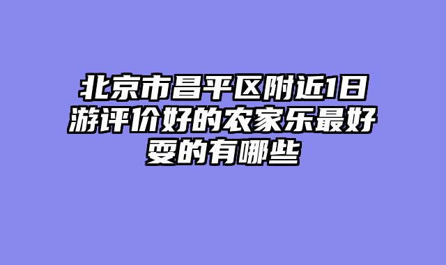 北京市昌平区附近1日游评价好的农家乐最好耍的有哪些