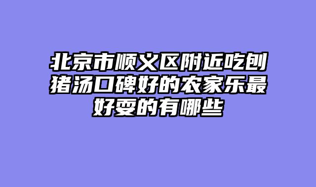 北京市顺义区附近吃刨猪汤口碑好的农家乐最好耍的有哪些