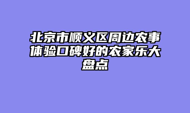 北京市顺义区周边农事体验口碑好的农家乐大盘点