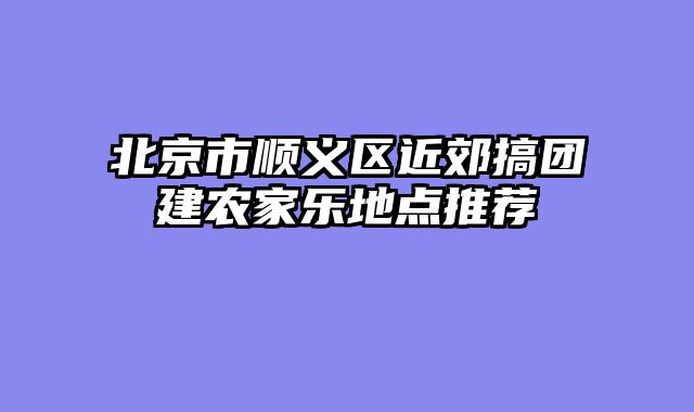 北京市顺义区近郊搞团建农家乐地点推荐