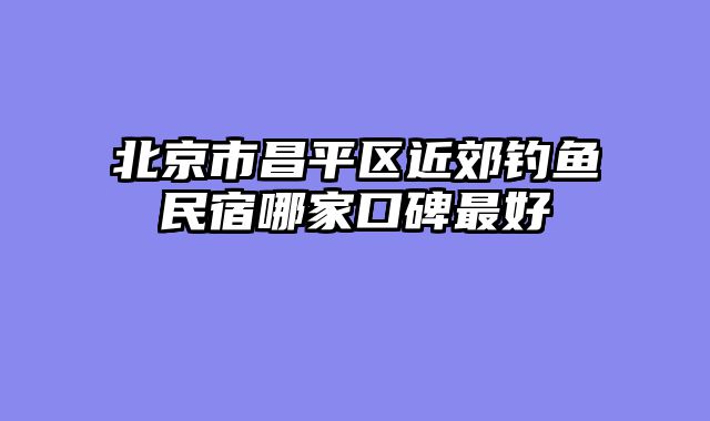 北京市昌平区近郊钓鱼民宿哪家口碑最好
