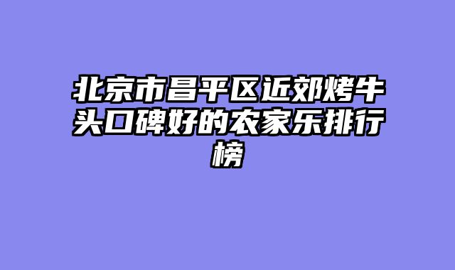 北京市昌平区近郊烤牛头口碑好的农家乐排行榜