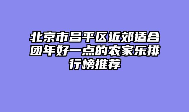 北京市昌平区近郊适合团年好一点的农家乐排行榜推荐